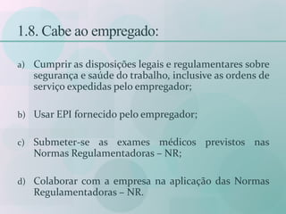 1.8. Cabe ao empregado:
a) Cumprir as disposições legais e regulamentares sobre
segurança e saúde do trabalho, inclusive as ordens de
serviço expedidas pelo empregador;
b) Usar EPI fornecido pelo empregador;
c) Submeter-se as exames médicos previstos nas
Normas Regulamentadoras – NR;
d) Colaborar com a empresa na aplicação das Normas
Regulamentadoras – NR.
 