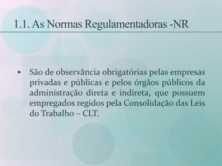 1.1.As Normas Regulamentadoras -NR
 São de observância obrigatórias pelas empresas
privadas e públicas e pelos órgãos públicos da
administração direta e indireta, que possuem
empregados regidos pela Consolidação das Leis
do Trabalho – CLT.
 