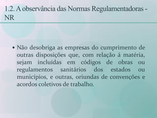 1
1.2.Aobservância das Normas Regulamentadoras -
NR
 Não desobriga as empresas do cumprimento de
outras disposições que, com relação á matéria,
sejam incluídas em códigos de obras ou
regulamentos sanitários dos estados ou
municípios, e outras, oriundas de convenções e
acordos coletivos de trabalho.
 