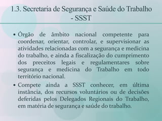 1.3. Secretaria de Segurança e Saúde do Trabalho
- SSST
 Órgão de âmbito nacional competente para
coordenar, orientar, controlar, e supervisionar as
atividades relacionadas com a segurança e medicina
do trabalho, e ainda a fiscalização do cumprimento
dos preceitos legais e regulamentares sobre
segurança e medicina do Trabalho em todo
território nacional.
 Compete ainda a SSST conhecer, em última
instância, dos recursos voluntários ou de decisões
deferidas pelos Delegados Regionais do Trabalho,
em matéria de segurança e saúde do trabalho.
 