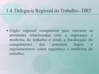 1.4. Delegacia Regional do Trabalho - DRT
 Órgão regional competente para executar as
atividades relacionadas com a segurança e
medicina do trabalho e ainda a fiscalização do
cumprimento dos preceitos legais e
regulamentares sobre segurança e medicina do
trabalho.
 