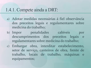 1.4.1. Compete ainda a DRT:
a) Adotar medidas necessárias á fiel observância
dos preceitos legais e regulamentares sobre
medicina do trabalho;
b) Impor penalidades cabíveis por
descumprimentos dos preceitos legais e
regulamentares sobre medicina do trabalho;
c) Embargar obra, interditar estabelecimento,
setor de serviço, canteiros de obra, frente de
trabalho, locais de trabalho, máquinas e
equipamentos;
 