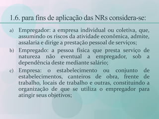 1.6. para fins de aplicação das NRs considera-se:
a) Empregador: a empresa individual ou coletiva, que,
assumindo os riscos da atividade econômica, admite,
assalaria e dirige a prestação pessoal de serviços;
b) Empregado: a pessoa física que presta serviço de
natureza não eventual a empregador, sob a
dependência deste mediante salário;
c) Empresa: o estabelecimento ou conjunto de
estabelecimentos, canteiros de obra, frente de
trabalho, locais de trabalho e outras, constituindo a
organização de que se utiliza o empregador para
atingir seus objetivos;
 