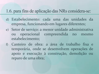 1.6. para fins de aplicação das NRs considera-se:
d) Estabelecimento: cada uma das unidades da
empresa, funcionando em lugares diferentes;
e) Setor de serviço: a menor unidade administrativa
ou operacional compreendida no mesmo
estabelecimento;
f) Canteiro de obra: a área de trabalho fixa e
temporária, onde se desenvolvem operações de
apoio e execução à construção, demolição ou
reparo de uma obra;
 