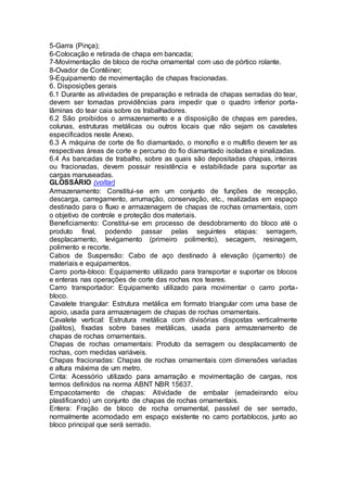 5-Garra (Pinça);
6-Colocação e retirada de chapa em bancada;
7-Movimentação de bloco de rocha ornamental com uso de pórtico rolante.
8-Ovador de Contêiner;
9-Equipamento de movimentação de chapas fracionadas.
6. Disposições gerais
6.1 Durante as atividades de preparação e retirada de chapas serradas do tear,
devem ser tomadas providências para impedir que o quadro inferior porta-
lâminas do tear caia sobre os trabalhadores.
6.2 São proibidos o armazenamento e a disposição de chapas em paredes,
colunas, estruturas metálicas ou outros locais que não sejam os cavaletes
especificados neste Anexo.
6.3 A máquina de corte de fio diamantado, o monofio e o multifio devem ter as
respectivas áreas de corte e percurso do fio diamantado isoladas e sinalizadas.
6.4 As bancadas de trabalho, sobre as quais são depositadas chapas, inteiras
ou fracionadas, devem possuir resistência e estabilidade para suportar as
cargas manuseadas.
GLOSSÁRIO (voltar)
Armazenamento: Constitui-se em um conjunto de funções de recepção,
descarga, carregamento, arrumação, conservação, etc., realizadas em espaço
destinado para o fluxo e armazenagem de chapas de rochas ornamentais, com
o objetivo de controle e proteção dos materiais.
Beneficiamento: Constitui-se em processo de desdobramento do bloco até o
produto final, podendo passar pelas seguintes etapas: serragem,
desplacamento, levigamento (primeiro polimento), secagem, resinagem,
polimento e recorte.
Cabos de Suspensão: Cabo de aço destinado à elevação (içamento) de
materiais e equipamentos.
Carro porta-bloco: Equipamento utilizado para transportar e suportar os blocos
e enteras nas operações de corte das rochas nos teares.
Carro transportador: Equipamento utilizado para movimentar o carro porta-
bloco.
Cavalete triangular: Estrutura metálica em formato triangular com uma base de
apoio, usada para armazenagem de chapas de rochas ornamentais.
Cavalete vertical: Estrutura metálica com divisórias dispostas verticalmente
(palitos), fixadas sobre bases metálicas, usada para armazenamento de
chapas de rochas ornamentais.
Chapas de rochas ornamentais: Produto da serragem ou desplacamento de
rochas, com medidas variáveis.
Chapas fracionadas: Chapas de rochas ornamentais com dimensões variadas
e altura máxima de um metro.
Cinta: Acessório utilizado para amarração e movimentação de cargas, nos
termos definidos na norma ABNT NBR 15637.
Empacotamento de chapas: Atividade de embalar (emadeirando e/ou
plastificando) um conjunto de chapas de rochas ornamentais.
Entera: Fração de bloco de rocha ornamental, passível de ser serrado,
normalmente acomodado em espaço existente no carro portablocos, junto ao
bloco principal que será serrado.
 