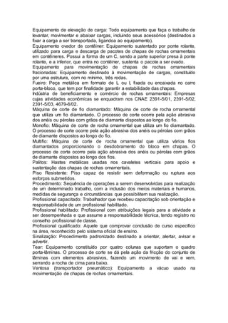 Equipamento de elevação de carga: Todo equipamento que faça o trabalho de
levantar, movimentar e abaixar cargas, incluindo seus acessórios (destinados a
fixar a carga a ser transportada, ligandoa ao equipamento).
Equipamento ovador de contêiner: Equipamento sustentado por ponte rolante,
utilizado para carga e descarga de pacotes de chapas de rochas ornamentais
em contêineres. Possui a forma de um C, sendo a parte superior presa à ponte
rolante, e a inferior, que entra no contêiner, sustenta o pacote a ser ovado.
Equipamento para movimentação de chapas de rochas ornamentais
fracionadas: Equipamento destinado à movimentação de cargas, constituído
por uma estrutura, com no mínimo, três rodas.
Fueiro: Peça metálica em formato de L ou I, fixada ou encaixada no carro
porta-bloco, que tem por finalidade garantir a estabilidade das chapas.
Indústria de beneficiamento e comércio de rochas ornamentais: Empresas
cujas atividades econômicas se enquadram nos CNAE 2391-5/01, 2391-5/02,
2391-5/03, 4679-6/02.
Máquina de corte de fio diamantado: Máquina de corte de rocha ornamental
que utiliza um fio diamantado. O processo de corte ocorre pela ação abrasiva
dos anéis ou pérolas com grãos de diamante dispostos ao longo do fio.
Monofio: Máquina de corte de rocha ornamental que utiliza um fio diamantado.
O processo de corte ocorre pela ação abrasiva dos anéis ou pérolas com grãos
de diamante dispostos ao longo do fio.
Multifio: Máquina de corte de rocha ornamental que utiliza vários fios
diamantados proporcionando o desdobramento do bloco em chapas. O
processo de corte ocorre pela ação abrasiva dos anéis ou pérolas com grãos
de diamante dispostos ao longo dos fios.
Palitos: Hastes metálicas usadas nos cavaletes verticais para apoio e
sustentação das chapas de rochas ornamentais.
Piso Resistente: Piso capaz de resistir sem deformação ou ruptura aos
esforços submetidos.
Procedimento: Sequência de operações a serem desenvolvidas para realização
de um determinado trabalho, com a inclusão dos meios materiais e humanos,
medidas de segurança e circunstâncias que possibilitem sua realização.
Profissional capacitado: Trabalhador que recebeu capacitação sob orientação e
responsabilidade de um profissional habilitado.
Profissional habilitado: Profissional com atribuições legais para a atividade a
ser desempenhada e que assume a responsabilidade técnica, tendo registro no
conselho profissional de classe.
Profissional qualificado: Aquele que comprovar conclusão de curso específico
na área, reconhecido pelo sistema oficial de ensino.
Sinalização: Procedimento padronizado destinado a orientar, alertar, avisar e
advertir.
Tear: Equipamento constituído por quatro colunas que suportam o quadro
porta-lâminas. O processo de corte se dá pela ação da fricção do conjunto de
lâminas com elementos abrasivos, fazendo um movimento de vai e vem,
serrando a rocha de cima para baixo.
Ventosa (transportador pneumático): Equipamento a vácuo usado na
movimentação de chapas de rochas ornamentais.
 