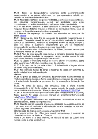 11.1.8 Todos os transportadores industriais serão permanentemente
inspecionados e as peças defeituosas, ou que apresentem deficiências,
deverão ser imediatamente substituídas.
11.1.9 Nos locais fechados ou pouco ventilados, a emissão de gases tóxicos,
por máquinas transportadoras, deverá ser controlada para evitar
concentrações, no ambiente de trabalho, acima dos limites permissíveis.
11.1.10 Em locais fechados e sem ventilação, é proibida a utilização de
máquinas transportadoras, movidas a motores de combustão interna, salvo se
providas de dispositivos neutraliza dores adequados.
11.2 Normas de segurança do trabalho em atividades de transporte de
sacas (voltar)
11.2.1 Denomina-se, para fins de aplicação da presente regulamentação a
expressão "Transporte manual de sacos" toda atividade realizada de maneira
contínua ou descontínua, essencial ao transporte manual de sacos, na qual o
peso da carga é suportado, integralmente, por um só trabalhador,
compreendendo também o levantamento e sua deposição.
11.2.2 Fica estabelecida a distância máxima de 60,00m (sessenta metros) para
o transporte manual de um saco.
11.2.2.1 Além do limite previsto nesta norma, o transporte descarga deverá ser
realizado mediante impulsão de vagonetes, carros, carretas, carros de mão
apropriados, ou qualquer tipo de tração mecanizada.
11.2.3 É vedado o transporte manual de sacos, através de pranchas, sobre
vãos superiores a 1,00m (um metro) ou mais de extensão.
11.2.3.1 As pranchas de que trata o item 11.2.3 deverão ter a largura mínima
de 0,50m (cinquenta centímetros).
11.2.4 Na operação manual de carga e descarga de sacos, em caminhão ou
vagão, o trabalhador terá o auxílio de
ajudante.
11.2.5 As pilhas de sacos, nos armazéns, devem ter altura máxima limitada ao
nível de resistência do piso, à forma e resistência dos materiais de embalagem
e à estabilidade, baseada na geometria, tipo de amarração e inclinação das
pilhas.
11.2.5. As pilhas de sacos, nos armazéns, terão a altura máxima
correspondente a 30 (trinta) fiadas de sacos quando for usado processo
mecanizado de empilhamento. ( Alteração dada pela Portaria SIT 82/2004)
11.2.6. A altura máxima das pilhas de sacos será correspondente a 20 (vinte)
fiadas quando for usado processo manual de empilhamento.(Revogado
pela Portaria SIT 82/2004).
11.2.7 No processo mecanizado de empilhamento, aconselha-se o uso de
esteiras-rolantes, dadas ou empilhadeiras.
11.2.8 Quando não for possível o emprego de processo mecanizado, admite-se
o processo manual, mediante a utilização de escada removível de madeira,
com as seguintes características:
a) lance único de degraus com acesso a um patamar final;
b) a largura mínima de 1,00m (um metro), apresentando o patamar as
dimensões mínimas de 1,00m x 1,00m (um
metro x um metro) e a altura máxima, em relação ao solo, de 2,25m (dois
metros e vinte e cinco centímetros);
 