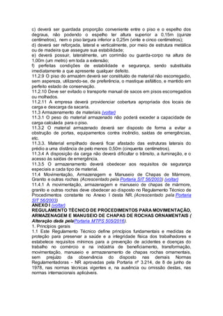 c) deverá ser guardada proporção conveniente entre o piso e o espelho dos
degraus, não podendo o espelho ter altura superior a 0,15m (quinze
centímetros), nem o piso largura inferior a 0,25m (vinte e cinco centímetros);
d) deverá ser reforçada, lateral e verticalmente, por meio de estrutura metálica
ou de madeira que assegure sua estabilidade;
e) deverá possuir, lateralmente, um corrimão ou guarda-corpo na altura de
1,00m (um metro) em toda a extensão;
f) perfeitas condições de estabilidade e segurança, sendo substituída
imediatamente a que apresente qualquer defeito.
11.2.9 O piso do armazém deverá ser constituído de material não escorregadio,
sem aspereza, utilizando-se, de preferência, o mastique asfáltico, e mantido em
perfeito estado de conservação.
11.2.10 Deve ser evitado o transporte manual de sacos em pisos escorregadios
ou molhados.
11.2.11 A empresa deverá providenciar cobertura apropriada dos locais de
carga e descarga da sacaria.
11.3 Armazenamento de materiais (voltar)
11.3.1 O peso do material armazenado não poderá exceder a capacidade de
carga calculada para o piso.
11.3.2 O material armazenado deverá ser disposto de forma a evitar a
obstrução de portas, equipamentos contra incêndio, saídas de emergências,
etc.
11.3.3. Material empilhado deverá ficar afastado das estruturas laterais do
prédio a uma distância de pelo menos 0,50m (cinquenta centímetros).
11.3.4 A disposição da carga não deverá dificultar o trânsito, a iluminação, e o
acesso às saídas de emergência.
11.3.5 O armazenamento deverá obedecer aos requisitos de segurança
especiais a cada tipo de material.
11.4 Movimentação, Armazenagem e Manuseio de Chapas de Mármore,
Granito e outras rochas (Acrescentado pela Portaria SIT 56/2003) (voltar)
11.4.1 A movimentação, armazenagem e manuseio de chapas de mármore,
granito e outras rochas deve obedecer ao disposto no Regulamento Técnico de
Procedimentos constante no Anexo I desta NR. (Acrescentado pela Portaria
SIT 56/2003)
ANEXO I (voltar)
REGULAMENTO TÉCNICO DE PROCEDIMENTOS PARA MOVIMENTAÇÃO,
ARMAZENAGEM E MANUSEIO DE CHAPAS DE ROCHAS ORNAMENTAIS (
Alteração dada pelaPortaria MTPS 505/2016).
1. Princípios gerais
1.1 Este Regulamento Técnico define princípios fundamentais e medidas de
proteção para preservar a saúde e a integridade física dos trabalhadores e
estabelece requisitos mínimos para a prevenção de acidentes e doenças do
trabalho no comércio e na indústria de beneficiamento, transformação,
movimentação, manuseio e armazenamento de chapas rochas ornamentais,
sem prejuízo da observância do disposto nas demais Normas
Regulamentadoras - NR aprovadas pela Portaria nº 3.214, de 8 de junho de
1978, nas normas técnicas vigentes e, na ausência ou omissão destas, nas
normas internacionais aplicáveis.
 