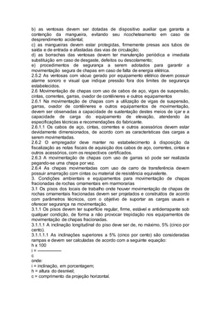 b) as ventosas devem ser dotadas de dispositivo auxiliar que garanta a
contenção da mangueira, evitando seu ricocheteamento em caso de
desprendimento acidental;
c) as mangueiras devem estar protegidas, firmemente presas aos tubos de
saída e de entrada e afastadas das vias de circulação;
d) as borrachas das ventosas devem ter manutenção periódica e imediata
substituição em caso de desgaste, defeitos ou descolamento;
e) procedimentos de segurança a serem adotados para garantir a
movimentação segura de chapas em caso de falta de energia elétrica.
2.5.2 As ventosas com vácuo gerado por equipamento elétrico devem possuir
alarme sonoro e visual que indique pressão fora dos limites de segurança
estabelecidos.
2.6 Movimentação de chapas com uso de cabos de aço, vigas de suspensão,
cintas, correntes, garras, ovador de contêineres e outros equipamentos
2.6.1 Na movimentação de chapas com a utilização de vigas de suspensão,
garras, ovador de contêineres e outros equipamentos de movimentação,
devem ser observadas a capacidade de sustentação destes meios de içar e a
capacidade de carga do equipamento de elevação, atendendo às
especificações técnicas e recomendações do fabricante.
2.6.1.1 Os cabos de aço, cintas, correntes e outros acessórios devem estar
devidamente dimensionados, de acordo com as características das cargas a
serem movimentadas.
2.6.2 O empregador deve manter no estabelecimento à disposição da
fiscalização as notas fiscais de aquisição dos cabos de aço, correntes, cintas e
outros acessórios, com os respectivos certificados.
2.6.3 A movimentação de chapas com uso de garras só pode ser realizada
pegando-se uma chapa por vez.
2.6.4 As chapas movimentadas com uso de carro de transferência devem
possuir amarração com cintas ou material de resistência equivalente.
3. Condições ambientais e equipamentos para movimentação de chapas
fracionadas de rochas ornamentais em marmorarias
3.1 Os pisos dos locais de trabalho onde houver movimentação de chapas de
rochas ornamentais fracionadas devem ser projetados e construídos de acordo
com parâmetros técnicos, com o objetivo de suportar as cargas usuais e
oferecer segurança na movimentação.
3.1.1 Os pisos devem ter superfície regular, firme, estável e antiderrapante sob
qualquer condição, de forma a não provocar trepidação nos equipamentos de
movimentação de chapas fracionadas.
3.1.1.1 A inclinação longitudinal do piso deve ser de, no máximo, 5% (cinco por
cento).
3.1.1.1.1 As inclinações superiores a 5% (cinco por cento) são consideradas
rampas e devem ser calculadas de acordo com a seguinte equação:
h x 100
i = -----------------
c
onde:
i = inclinação, em porcentagem;
h = altura do desnível;
c = comprimento da projeção horizontal.
 