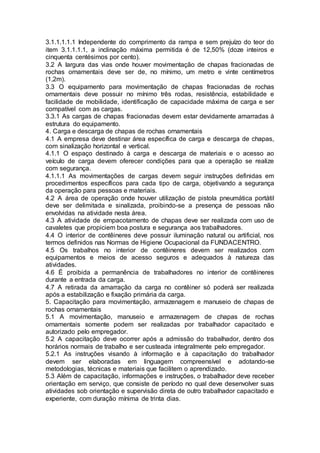 3.1.1.1.1.1 Independente do comprimento da rampa e sem prejuízo do teor do
item 3.1.1.1.1, a inclinação máxima permitida é de 12,50% (doze inteiros e
cinquenta centésimos por cento).
3.2 A largura das vias onde houver movimentação de chapas fracionadas de
rochas ornamentais deve ser de, no mínimo, um metro e vinte centímetros
(1,2m).
3.3 O equipamento para movimentação de chapas fracionadas de rochas
ornamentais deve possuir no mínimo três rodas, resistência, estabilidade e
facilidade de mobilidade, identificação de capacidade máxima de carga e ser
compatível com as cargas.
3.3.1 As cargas de chapas fracionadas devem estar devidamente amarradas à
estrutura do equipamento.
4. Carga e descarga de chapas de rochas ornamentais
4.1 A empresa deve destinar área específica de carga e descarga de chapas,
com sinalização horizontal e vertical.
4.1.1 O espaço destinado à carga e descarga de materiais e o acesso ao
veículo de carga devem oferecer condições para que a operação se realize
com segurança.
4.1.1.1 As movimentações de cargas devem seguir instruções definidas em
procedimentos específicos para cada tipo de carga, objetivando a segurança
da operação para pessoas e materiais.
4.2 A área de operação onde houver utilização de pistola pneumática portátil
deve ser delimitada e sinalizada, proibindo-se a presença de pessoas não
envolvidas na atividade nesta área.
4.3 A atividade de empacotamento de chapas deve ser realizada com uso de
cavaletes que propiciem boa postura e segurança aos trabalhadores.
4.4 O interior de contêineres deve possuir iluminação natural ou artificial, nos
termos definidos nas Normas de Higiene Ocupacional da FUNDACENTRO.
4.5 Os trabalhos no interior de contêineres devem ser realizados com
equipamentos e meios de acesso seguros e adequados à natureza das
atividades.
4.6 É proibida a permanência de trabalhadores no interior de contêineres
durante a entrada da carga.
4.7 A retirada da amarração da carga no contêiner só poderá ser realizada
após a estabilização e fixação primária da carga.
5. Capacitação para movimentação, armazenagem e manuseio de chapas de
rochas ornamentais
5.1 A movimentação, manuseio e armazenagem de chapas de rochas
ornamentais somente podem ser realizadas por trabalhador capacitado e
autorizado pelo empregador.
5.2 A capacitação deve ocorrer após a admissão do trabalhador, dentro dos
horários normais de trabalho e ser custeada integralmente pelo empregador.
5.2.1 As instruções visando à informação e à capacitação do trabalhador
devem ser elaboradas em linguagem compreensível e adotando-se
metodologias, técnicas e materiais que facilitem o aprendizado.
5.3 Além de capacitação, informações e instruções, o trabalhador deve receber
orientação em serviço, que consiste de período no qual deve desenvolver suas
atividades sob orientação e supervisão direta de outro trabalhador capacitado e
experiente, com duração mínima de trinta dias.
 