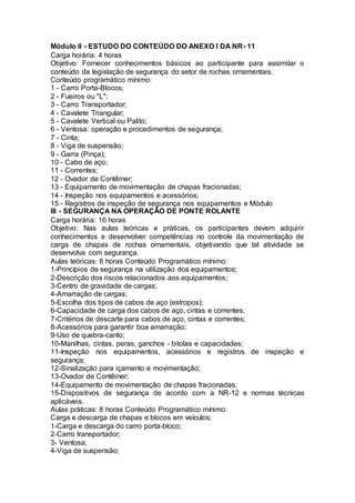Módulo II - ESTUDO DO CONTEÚDO DO ANEXO I DA NR- 11
Carga horária: 4 horas
Objetivo: Fornecer conhecimentos básicos ao participante para assimilar o
conteúdo da legislação de segurança do setor de rochas ornamentais.
Conteúdo programático mínimo:
1 - Carro Porta-Blocos;
2 - Fueiros ou "L";
3 - Carro Transportador;
4 - Cavalete Triangular;
5 - Cavalete Vertical ou Palito;
6 - Ventosa: operação e procedimentos de segurança;
7 - Cinta;
8 - Viga de suspensão;
9 - Garra (Pinça);
10 - Cabo de aço;
11 - Correntes;
12 - Ovador de Contêiner;
13 - Equipamento de movimentação de chapas fracionadas;
14 - Inspeção nos equipamentos e acessórios;
15 - Registros de inspeção de segurança nos equipamentos e Módulo
III - SEGURANÇA NA OPERAÇÃO DE PONTE ROLANTE
Carga horária: 16 horas
Objetivo: Nas aulas teóricas e práticas, os participantes devem adquirir
conhecimentos e desenvolver competências no controle da movimentação de
carga de chapas de rochas ornamentais, objetivando que tal atividade se
desenvolva com segurança.
Aulas teóricas: 8 horas Conteúdo Programático mínimo:
1-Princípios de segurança na utilização dos equipamentos;
2-Descrição dos riscos relacionados aos equipamentos;
3-Centro de gravidade de cargas;
4-Amarração de cargas;
5-Escolha dos tipos de cabos de aço (estropos);
6-Capacidade de carga dos cabos de aço, cintas e correntes;
7-Critérios de descarte para cabos de aço, cintas e correntes;
8-Acessórios para garantir boa amarração;
9-Uso de quebra-canto;
10-Manilhas, cintas, peras, ganchos - bitolas e capacidades;
11-Inspeção nos equipamentos, acessórios e registros de inspeção e
segurança;
12-Sinalização para içamento e movimentação;
13-Ovador de Contêiner;
14-Equipamento de movimentação de chapas fracionadas;
15-Dispositivos de segurança de acordo com a NR-12 e normas técnicas
aplicáveis.
Aulas práticas: 8 horas Conteúdo Programático mínimo:
Carga e descarga de chapas e blocos em veículos;
1-Carga e descarga do carro porta-bloco;
2-Carro transportador;
3- Ventosa;
4-Viga de suspensão;
 