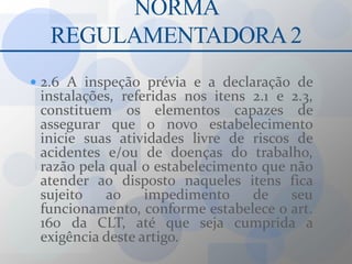 NORMA REGULAMENTADORA 22.6 A inspeção prévia e a declaração de instalações, referidas nos itens 2.1 e 2.3, constituem os elementos capazes de assegurar que o novo estabelecimento inicie suas atividades livre de riscos de acidentes e/ou de doenças do trabalho, razão pela qual o estabelecimento que não atender ao disposto naqueles itens fica sujeito ao impedimento de seu funcionamento, conforme estabelece o art. 160 da CLT, até que seja cumprida a exigência deste artigo.