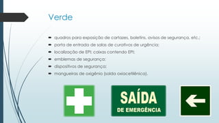 Verde
 quadros para exposição de cartazes, boletins, avisos de segurança, etc.;
 porta de entrada de salas de curativos de urgência;
 localização de EPI; caixas contendo EPI;
 emblemas de segurança;
 dispositivos de segurança;
 mangueiras de oxigênio (solda oxiacetilênica).
 
