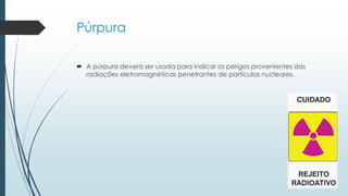Púrpura
 A púrpura deverá ser usada para indicar os perigos provenientes das
radiações eletromagnéticas penetrantes de partículas nucleares.
 