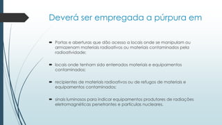 Deverá ser empregada a púrpura em
 Portas e aberturas que dão acesso a locais onde se manipulam ou
armazenam materiais radioativos ou materiais contaminados pela
radioatividade;
 locais onde tenham sido enterrados materiais e equipamentos
contaminados;
 recipientes de materiais radioativos ou de refugos de materiais e
equipamentos contaminados;
 sinais luminosos para indicar equipamentos produtores de radiações
eletromagnéticas penetrantes e partículas nucleares.
 