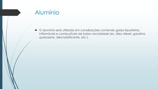 Alumínio
 O alumínio será utilizado em canalizações contendo gases liquefeitos,
inflamáveis e combustíveis de baixa viscosidade (ex. óleo diesel, gasolina,
querosene, óleo lubrificante, etc.).
 
