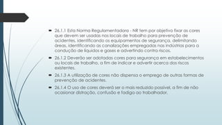  26.1.1 Esta Norma Regulamentadora - NR tem por objetivo fixar as cores
que devem ser usadas nos locais de trabalho para prevenção de
acidentes, identificando os equipamentos de segurança, delimitando
áreas, identificando as canalizações empregadas nas indústrias para a
condução de líquidos e gases e advertindo contra riscos.
 26.1.2 Deverão ser adotadas cores para segurança em estabelecimentos
ou locais de trabalho, a fim de indicar e advertir acerca dos riscos
existentes.
 26.1.3 A utilização de cores não dispensa o emprego de outras formas de
prevenção de acidentes.
 26.1.4 O uso de cores deverá ser o mais reduzido possível, a fim de não
ocasionar distração, confusão e fadiga ao trabalhador.
 