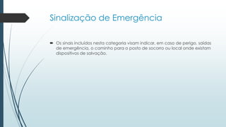 Sinalização de Emergência
 Os sinais incluídos nesta categoria visam indicar, em caso de perigo, saídas
de emergência, o caminho para o posto de socorro ou local onde existam
dispositivos de salvação.
 