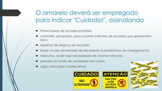 O amarelo deverá ser empregado
para indicar "Cuidado!", assinalando
 Partes baixas de escadas portáteis;
 corrimões, parapeitos, pisos e partes inferiores de escadas que apresentem
risco;
 espelhos de degraus de escadas;
 faixas no piso da entrada de elevadores e plataformas de carregamento;
 meios-fios, onde haja necessidade de chamar atenção;
 paredes de fundo de corredores sem saída;
 vigas colocadas a baixa altura.
 