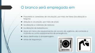 O branco será empregado em
 Passarelas e corredores de circulação, por meio de faixas (localização e
largura);
 direção e circulação, por meio de sinais;
 localização e coletores de resíduos;
 localização de bebedouros;
 áreas em torno dos equipamentos de socorro de urgência, de combate a
incêndio ou outros equipamentos de emergência;
 áreas destinadas à armazenagem;
 zonas de segurança.
 