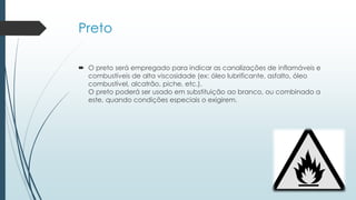 Preto
 O preto será empregado para indicar as canalizações de inflamáveis e
combustíveis de alta viscosidade (ex: óleo lubrificante, asfalto, óleo
combustível, alcatrão, piche, etc.).
O preto poderá ser usado em substituição ao branco, ou combinado a
este, quando condições especiais o exigirem.
 
