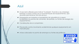 Azul
 O azul será utilizado para indicar "Cuidado!", ficando o seu emprego
limitado a avisos contra uso e movimentação de equipamentos, que
deverão permanecer fora de serviço;
 Empregado em barreiras e bandeirolas de advertência a serem
localizadas nos pontos de comando, de partida, ou fontes de energia dos
equipamentos;
 Canalizações de ar comprimido;
 Prevenção contra movimento acidental de qualquer equipamento em
manutenção;
 Avisos colocados no ponto de arranque ou fontes de potência.
 