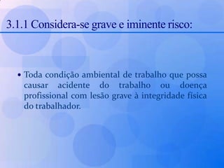 3.1.1 Considera-se grave e iminente risco: Toda condição ambiental de trabalho que possa causar acidente do trabalho ou doença profissional com lesão grave à integridade física do trabalhador.