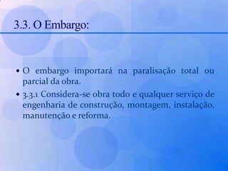 3.3. O Embargo:O embargo importará na paralisação total ou parcial da obra.3.3.1 Considera-se obra todo e qualquer serviço de engenharia de construção, montagem, instalação, manutenção e reforma.