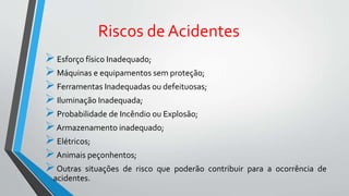Riscos de Acidentes
Esforço físico Inadequado;
Máquinas e equipamentos sem proteção;
Ferramentas Inadequadas ou defeituosas;
Iluminação Inadequada;
Probabilidade de Incêndio ou Explosão;
Armazenamento inadequado;
Elétricos;
Animais peçonhentos;
Outras situações de risco que poderão contribuir para a ocorrência de
acidentes.
 