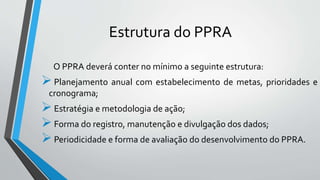 Estrutura do PPRA
O PPRA deverá conter no mínimo a seguinte estrutura:
Planejamento anual com estabelecimento de metas, prioridades e
cronograma;
Estratégia e metodologia de ação;
Forma do registro, manutenção e divulgação dos dados;
Periodicidade e forma de avaliação do desenvolvimento do PPRA.
 