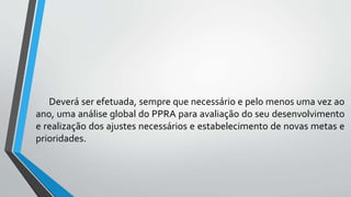 Deverá ser efetuada, sempre que necessário e pelo menos uma vez ao
ano, uma análise global do PPRA para avaliação do seu desenvolvimento
e realização dos ajustes necessários e estabelecimento de novas metas e
prioridades.
 