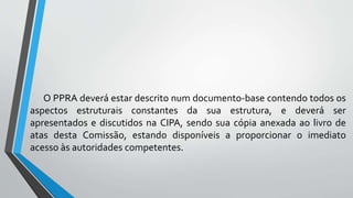 O PPRA deverá estar descrito num documento-base contendo todos os
aspectos estruturais constantes da sua estrutura, e deverá ser
apresentados e discutidos na CIPA, sendo sua cópia anexada ao livro de
atas desta Comissão, estando disponíveis a proporcionar o imediato
acesso às autoridades competentes.
 