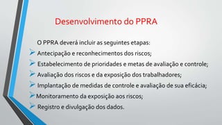 Desenvolvimento do PPRA
O PPRA deverá incluir as seguintes etapas:
Antecipação e reconhecimentos dos riscos;
Estabelecimento de prioridades e metas de avaliação e controle;
Avaliação dos riscos e da exposição dos trabalhadores;
Implantação de medidas de controle e avaliação de sua eficácia;
Monitoramento da exposição aos riscos;
Registro e divulgação dos dados.
 