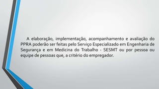 A elaboração, implementação, acompanhamento e avaliação do
PPRA poderão ser feitas pelo Serviço Especializado em Engenharia de
Segurança e em Medicina do Trabalho - SESMT ou por pessoa ou
equipe de pessoas que, a critério do empregador.
 