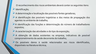 O reconhecimento dos riscos ambientais deverá conter os seguintes itens:
Identificação;
A determinação e localização das possíveis fontes geradoras;
A identificação das possíveis trajetórias e dos meios de propagação dos
agentes no ambiente de trabalho;
A identificação das funções e determinação do número de trabalhadores
expostos;
A caracterização das atividades e do tipo da exposição;
A obtenção de dados existentes na empresa, indicativos de possível
comprometimento da saúde decorrente do trabalho;
Os possíveis danos à saúde relacionados aos riscos identificados,
disponíveis na literatura técnica;
 