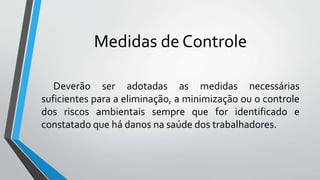 Medidas de Controle
Deverão ser adotadas as medidas necessárias
suficientes para a eliminação, a minimização ou o controle
dos riscos ambientais sempre que for identificado e
constatado que há danos na saúde dos trabalhadores.
 