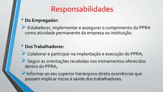 Responsabilidades
• Do Empregador:
Estabelecer, implementar e assegurar o cumprimento do PPRA
como atividade permanente da empresa ou instituição.
• DosTrabalhadores:
Colaborar e participar na implantação e execução do PPRA;
Seguir as orientações recebidas nos treinamentos oferecidos
dentro do PPRA;
Informar ao seu superior hierárquico direto ocorrências que
possam implicar riscos à saúde dos trabalhadores.
 