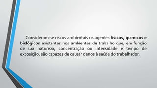 Consideram-se riscos ambientais os agentes físicos, químicos e
biológicos existentes nos ambientes de trabalho que, em função
de sua natureza, concentração ou intensidade e tempo de
exposição, são capazes de causar danos à saúde do trabalhador.
 