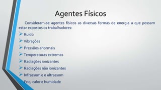 Agentes Físicos
Consideram-se agentes físicos as diversas formas de energia a que possam
estar expostos os trabalhadores:
Ruído
Vibrações
Pressões anormais
Temperaturas extremas
Radiações ionizantes
Radiações não ionizantes
Infrassom e o ultrassom
Frio, calor e humidade
 