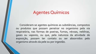 Agentes Químicos
Consideram-se agentes químicos as substâncias, compostos
ou produtos que possam penetrar no organismo pela via
respiratória, nas formas de poeiras, fumos, névoas, neblinas,
gases ou vapores, ou que, pela natureza da atividade de
exposição, possam ter contato ou ser absorvidos pelo
organismo através da pele ou por ingestão.
 