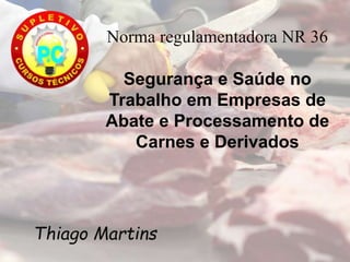 Norma regulamentadora NR 36
Segurança e Saúde no
Trabalho em Empresas de
Abate e Processamento de
Carnes e Derivados
Thiago Martins
 