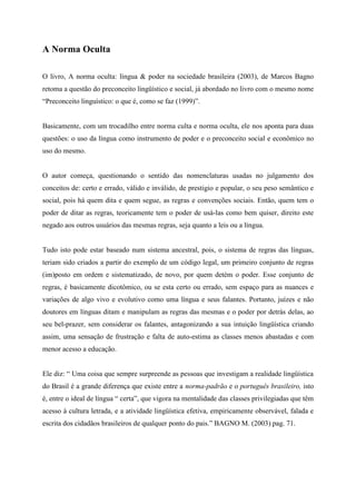 A Norma Oculta
O livro, A norma oculta: língua & poder na sociedade brasileira (2003), de Marcos Bagno
retoma a questão do preconceito lingüístico e social, já abordado no livro com o mesmo nome
“Preconceito linguístico: o que é, como se faz (1999)”.
Basicamente, com um trocadilho entre norma culta e norma oculta, ele nos aponta para duas
questões: o uso da língua como instrumento de poder e o preconceito social e econômico no
uso do mesmo. O autor começa, questionando o sentido das nomenclaturas usadas no
julgamento dos conceitos de: certo e errado, válido e inválido, de prestigio e popular, o seu
peso semântico e social, pois há quem dita e quem segue, as regras e convenções sociais.
Então, quem tem o poder de ditar as regras, teoricamente tem o poder de usá-las como bem
quiser, direito este negado aos outros usuários das mesmas regras, seja quanto a leis ou a
língua.
Tudo isto pode estar baseado num sistema ancestral, pois, o sistema de regras das línguas,
teriam sido criados a partir do exemplo de um código legal, um primeiro conjunto de regras
(im)posto em ordem e sistematizado, de novo, por quem detém o poder. Esse conjunto de
regras, é basicamente dicotômico, ou se esta certo ou errado, sem espaço para as nuances e
variações de algo vivo e evolutivo como uma língua e seus falantes. Portanto, juízes e não
doutores em línguas ditam e manipulam as regras das mesmas e o poder por detrás delas, ao
seu bel-prazer, sem considerar os falantes, antagonizando a sua intuição lingüística criando
assim, uma sensação de frustração e falta de auto-estima as classes menos abastadas e com
menor acesso a educação.
Ele diz: “ Uma coisa que sempre surpreende as pessoas que investigam a realidade lingüística
do Brasil é a grande diferença que existe entre a norma-padrão e o português brasileiro, isto
é, entre o ideal de língua “ certa”, que vigora na mentalidade das classes privilegiadas que têm
acesso à cultura letrada, e a atividade lingüística efetiva, empiricamente observável, falada e
escrita dos cidadãos brasileiros de qualquer ponto do pais.” BAGNO M. (2003) pag. 71.
Com isso, ele nos leva em uma viagem histórica pela formação da variação da língua
portuguesa falada no Brasil, do pais e seus diversos falantes, e do sistema educacional. Ele

 