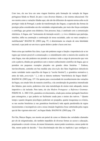 nos mostra como a variações faladas aqui, não são tão diferentes da suposta norma culta ou de
prestígio vinda de Portugal, o poder de transformação das línguas, a supressão das formas de
prestigio pelas consideradas um dia variedades estigmatizadas, por meio das forças centrípeta
e centrifuga, que geram essa dinâmica. Este processo, hoje, é catalisado com a comunicação
eletrônica. A língua, este “instrumento de interação social (...), vivo e dinâmico que participa,
interfere, influi na construção e continuação de nossa sociedade, cada vez mais complexa e
multifacetada” BAGNO M. (2003) pag. 97, é determinante na criação de uma identidade
nacional, o que pode ser um risco a quem detém o poder e lucra com isso.
Outra coisa que também fica clara, é que não podemos negar a função e importância de se ter
regras que tornem possível a comunicação e o entendimento entre a maioria dos usuários de
uma língua, mas não podemos nos prender as normas e toda a carga de preconceito que vem
com a palavra, ditadas por gramáticos sem o menor conhecimento cientifico da língua, que se
prendem em pequenos exemplos pinçados em grandes obras literárias. “ Embora,
inevitavelmente, contenha em boa medida uma descrição dos fatos lingüísticos detectáveis
numa variedade muito específica da língua (a “escrita literária”), a gramática normativa é,
antes de tudo, prescrição.” (...) não se detecta nenhuma “interferência da língua falada”.
BAGNO M. (2003) pag. 157. Ele aponta para a necessidade do reconhecimento das variações
da língua, seu estudo feito de maneira cientifica, e da consideração da gramática internalizada
dos falantes, para assim, podermos criar uma metodologia de ensino mais adequado, menos
impositivo e de inclusão. Para tanto, ele cita Modern Protuguese: a Reference Grammar.
PERINI M. A. 2002 USA, gramática revolucionária, criada para ensinar português brasileiro
para estrangeiros, e que poderia ser facilmente usada para o ensino dos nativos. “ Quanto
tempo e quanto desgaste psicológico poderiam ser poupados, quanta insegurança se evitaria,
se nas escolas brasileiras (e nas gramáticas brasileiras!) toda aquela parafernália de regras
inconsistentes e incompatíveis com a nossa intuição lingüística fosse substituída pelas regras
que de fato vigoram entre nós”, na língua falada. BAGNO M. (2003) pag. 178
Por fim, Marcos Bagno, nos mostra um painel de como os falantes das variedades chamadas
por ele de estigmatizadas, são também impedidos de diversas formas ao acesso a educação,
perpetuando o circulo vicioso, de menor letramento, menor poder econômico, menor poder de
fala, menor poder de decisão. “ Essa discriminação não dita ou implícita é que configura a
norma oculta, o disfarce lingüístico de uma discriminação que é de fato, social.” BAGNO M.
(2003) pag. 193

 