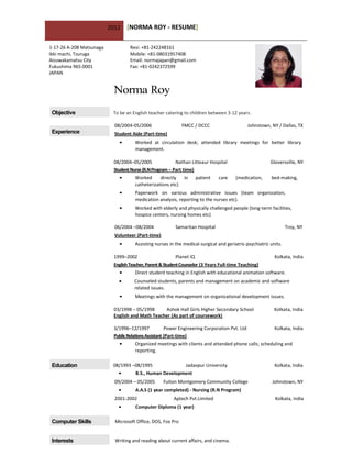 2012    [NORMA ROY - RESUME]

1-17-26 A-208 Matsunaga            Resi: +81-242248161
Ikki machi, Tsuruga                Mobile: +81-08031957408
Aizuwakamatsu City                 Email: normajapan@gmail.com
Fukushima 965-0001                 Fax: +81-0242372599
JAPAN


                           Norma Roy
 Objective                 To be an English teacher catering to children between 3-12 years.

                            08/2004-05/2006                  FMCC / DCCC                       Johnstown, NY / Dallas, TX
 Experience                 Student Aide (Part-time)
                              •      Worked at circulation desk; attended library meetings for better library
                                     management.

                           08/2004–05/2005               Nathan Litteaur Hospital                        Gloversville, NY
                           Student Nurse (R.N Program – Part time)
                              •      Worked      directly    in    patient     care    (medication,       bed-making,
                                     catheterizations etc)
                              •      Paperwork on various administrative issues (team organization,
                                     medication analysis, reporting to the nurses etc).
                              •      Worked with elderly and physically challenged people (long-term facilities,
                                     hospice centers, nursing homes etc)

                            06/2004 –08/2004             Samaritan Hospital                                      Troy, NY
                            Volunteer (Part-time)
                              •      Assisting nurses in the medical-surgical and geriatric-psychiatric units.

                           1999–2002                       Planet IQ                                       Kolkata, India
                           English Teacher, Parent & Student Counselor (3 Years Full-time Teaching)
                              •      Direct student teaching in English with educational animation software.
                                    Counseled students, parents and management on academic and software
                                     related issues.
                              •      Meetings with the management on organizational development issues.

                           03/1998 – 05/1998     Ashok Hall Girls Higher Secondary School                  Kolkata, India
                           English and Math Teacher (As part of coursework)

                           3/1996–12/1997             Power Engineering Corporation Pvt. Ltd               Kolkata, India
                           Public Relations Assistant (Part-time)
                              •      Organized meetings with clients and attended phone calls; scheduling and
                                     reporting.

 Education                 08/1993 –08/1995                   Jadavpur University                          Kolkata, India
                             •       B.S., Human Development
                            09/2004 – 05/2005       Fulton Montgomery Community College                   Johnstown, NY
                             •       A.A.S (1 year completed) - Nursing (R.N Program)
                            2001-2002                   Aptech Pvt.Limited                                 Kolkata, India
                             •       Computer Diploma (1 year)

 Computer Skills            Microsoft Office, DOS, Fox Pro


 Interests                  Writing and reading about current affairs, and cinema.
 