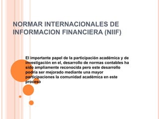 NORMAR INTERNACIONALES DE
INFORMACION FINANCIERA (NIIF)


   El importante papel de la participación académica y de
   investigación en el, desarrollo de normas contables ha
   sido ampliamente reconocida pero este desarrollo
   podría ser mejorado mediante una mayor
   participaciones la comunidad académica en este
   proceso
 