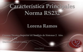 Característica Principales
           Norma RS232

                      Lorena Ramos
Carrera: Técnico Superior en Análisis de Sistemas 2 Año.
Cátedra: E.D.I
Docente: Adriel Correa.

                             Año:2012
 