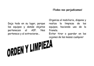 ¡Todos nos perjudicamos!



                                  Organiza el mobiliario, dispone y
Deja todo en su lugar, porque     realiza la limpieza de los
los equipos y demás objetos       equipos, haciendo uso de la
pertenecen     al   AIP.    Nos   franela.
pertenece y al extraviarse…       Evitar tirar o guardar en los
                                  cajones de las mesas cualquier
 