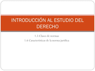 1.5 Clases de normas 1.6 Características de la norma jurídica INTRODUCCIÓN AL ESTUDIO DEL DERECHO 