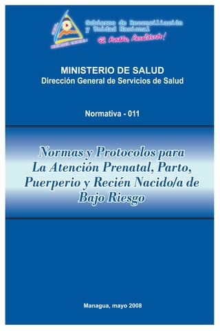 MINISTERIO DE SALUD
  Dirección General de Servicios de Salud


             Normativa - 011



  Normas y Protocolos para
 La Atención Prenatal, Parto,
Puerperio y Recién Nacido/a de
         Bajo Riesgo




             Managua, mayo 2008
 