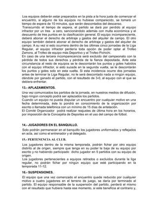 Los equipos deberán estar preparados en la pista a la hora justa de comenzar el
encuentro, si alguno de los equipos no hubiese comparecido, se tomará un
tiempo de espera de 10 minutos, que serán descontados del descanso.
 Transcurrido el tiempo de espera, el partido se dará por perdido al equipo
infractor por un tres a cero, sancionándolo además con multa económica y el
descuento de tres puntos en la clasificación general. El equipo incompareciente,
deberá abonar el derecho de arbitraje y gastos del alquiler de campo. El otro
equipo también deberá abonar el derecho de arbitraje y gastos del alquiler de
campo. A su vez si esto ocurriera dentro de las últimas cinco jornadas de la Liga
Regular, el equipo infractor perdería toda opción de poder optar al Trofeo
Zamora, al Trofeo de equipo más Deportivo y al Trofeo Pichichi.
En caso de una tercera incomparecencia será excluido del campeonato con la
pérdida de todos sus derechos y pérdida de la fianza depositada. Ante esta
circunstancia al resto de equipos se le descontarán los puntos y goles habidos
con el equipo infractor, si esto sucede en la segunda vuelta, se le descontarán
los puntos y goles solo en esta vuelta. Si esta incidencia ocurre dos jornadas
antes de terminar la Liga Regular, no le será descontado nada a ningún equipo,
dándole por ganado el partido, con el resultado de 3-0, al equipo con el que se
debiera enfrentar.
13.- APLAZAMIENTOS.
Una vez comunicados los partidos de la jornada, en nuestros medios de difusión,
bajo ningún concepto podrá ser aplazados los partidos.
Cuando un equipo no pueda disputar un encuentro por cualquier motivo en una
fecha determinada, éste lo pondrá en conocimiento de la organización por
escrito o llamada telefónica con un mínimo de 15 días de antelación.
El Comité Organizador podrá realizar reajustes de última hora en los horarios,
por imposición de la Concejalía de Deportes en el uso del campo de fútbol.


14.- JUGADORES EN EL BANQUILLO.
Solo podrán permanecer en el banquillo los jugadores uniformados y reflejados
en acta, así como el entrenador y el delegado.
15.- PERTENENCIA AL CLUB.
Los jugadores dentro de la misma temporada, podrán fichar por otro equipo
distinto al de origen, siempre que tenga en su poder la baja de su equipo por
escrito y no habiendo participado dicho jugador en 5 partidos con su equipo de
origen.
Los jugadores pertenecientes a equipos retirados o excluidos durante la liga
regular, no podrán fichar por ningún equipo que esté participando en la
temporada 11-12.
16.- SUSPENSIONES.
El equipo que una vez comenzado el encuentro quede reducido por cualquier
motivo a cuatro jugadores en el terreno de juego, se daría por terminado el
partido. El equipo responsable de la suspensión del partido, perderá el mismo
con el resultado que hubiera hasta ese momento, si este beneficia al contrario y,
 